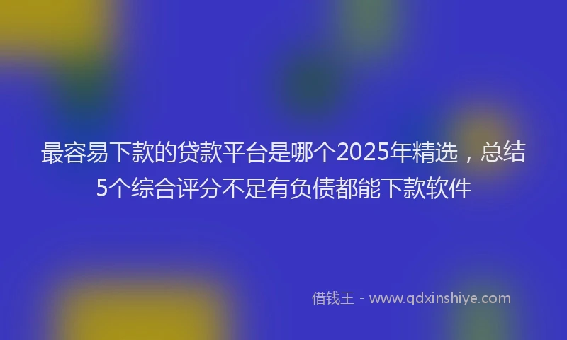 最容易下款的贷款平台是哪个2025年精选，总结5个综合评分不足有负债都能下款软件