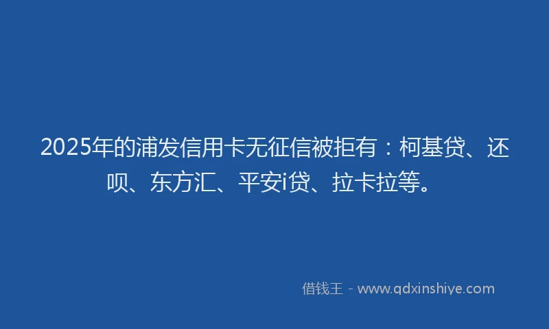 2025年的浦发信用卡无征信被拒有：柯基贷、还呗、东方汇、平安i贷、拉卡拉等。