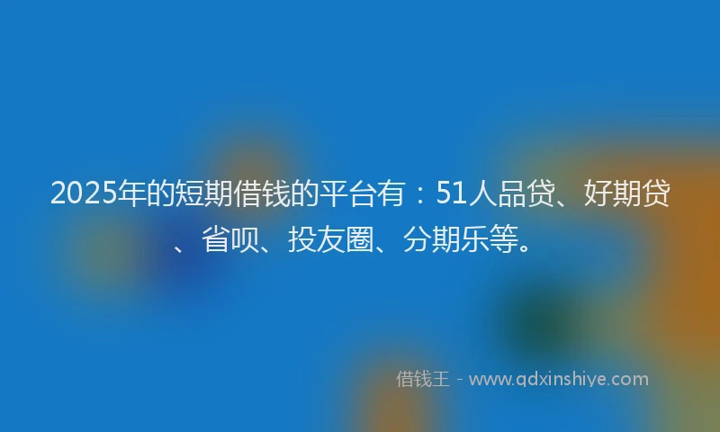 2025年的短期借钱的平台有：51人品贷、好期贷、省呗、投友圈、分期乐等。