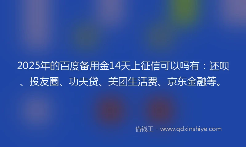 2025年的百度备用金14天上征信可以吗有：还呗、投友圈、功夫贷、美团生活费、京东金融等。