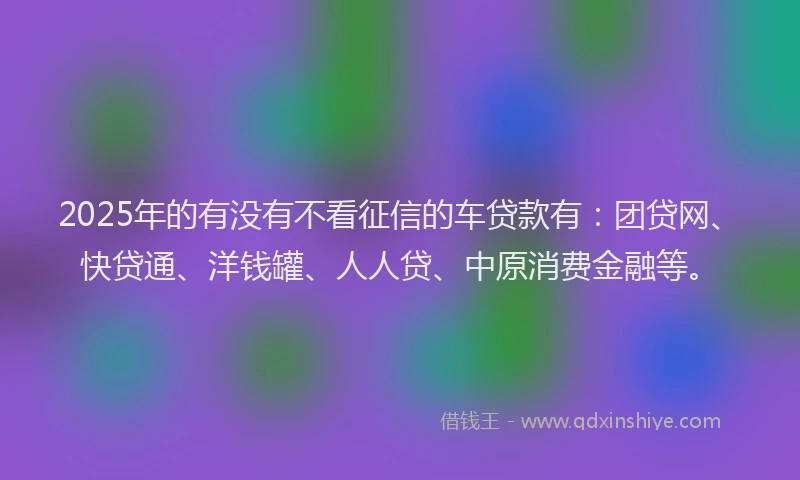 2025年的有没有不看征信的车贷款有：团贷网、快贷通、洋钱罐、人人贷、中原消费金融等。