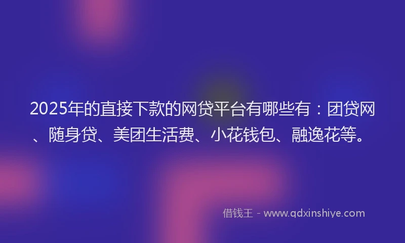 2025年的直接下款的网贷平台有哪些有：团贷网、随身贷、美团生活费、小花钱包、融逸花等。
