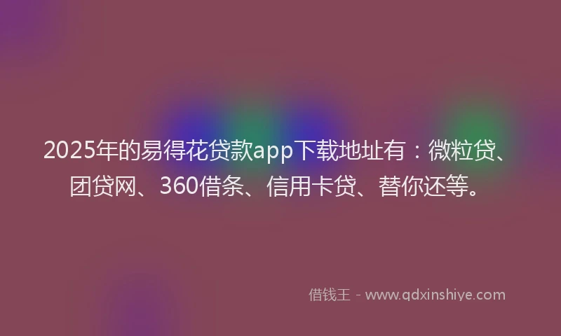 2025年的易得花贷款app下载地址有：微粒贷、团贷网、360借条、信用卡贷、替你还等。