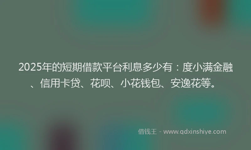 2025年的短期借款平台利息多少有：度小满金融、信用卡贷、花呗、小花钱包、安逸花等。