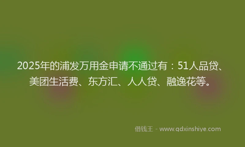 2025年的浦发万用金申请不通过有：51人品贷、美团生活费、东方汇、人人贷、融逸花等。