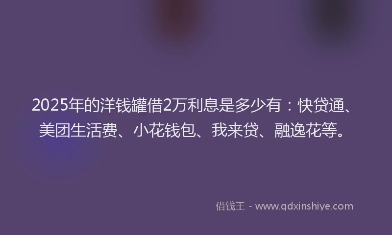 2025年的洋钱罐借2万利息是多少有：快贷通、美团生活费、小花钱包、我来贷、融逸花等。