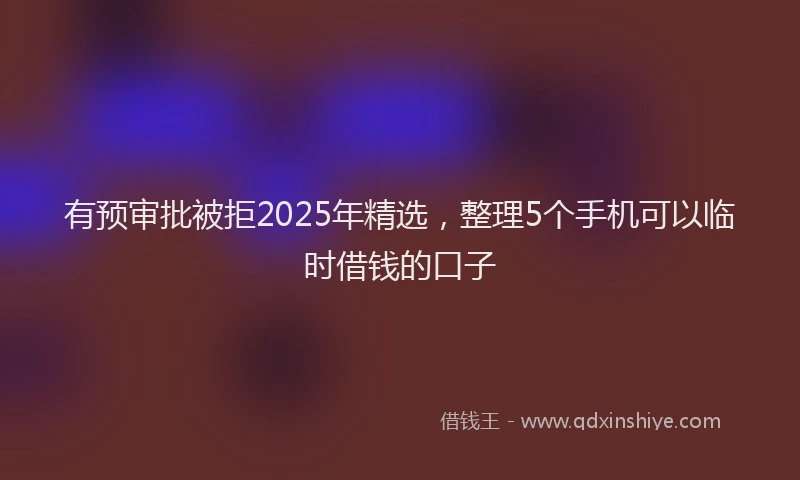 有预审批被拒2025年精选，整理5个手机可以临时借钱的口子