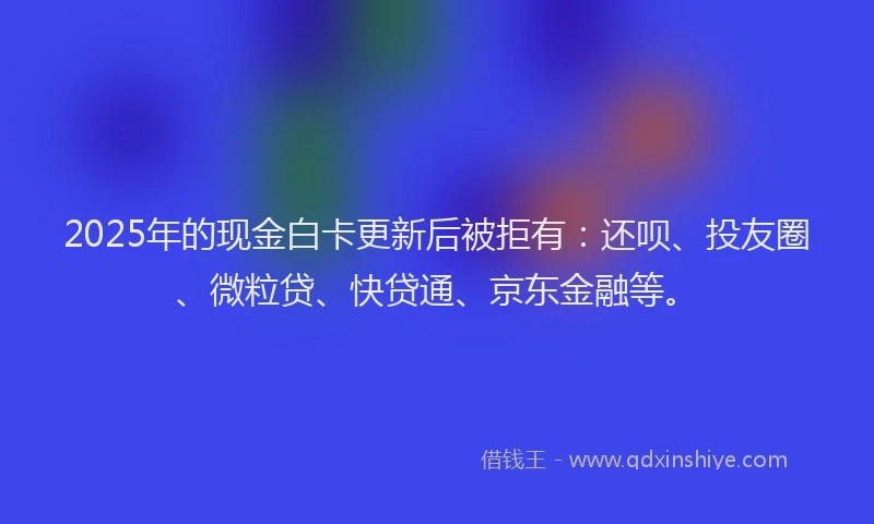 2025年的现金白卡更新后被拒有：还呗、投友圈、微粒贷、快贷通、京东金融等。