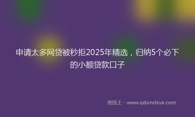 申请太多网贷被秒拒2025年精选，归纳5个必下的小额贷款口子