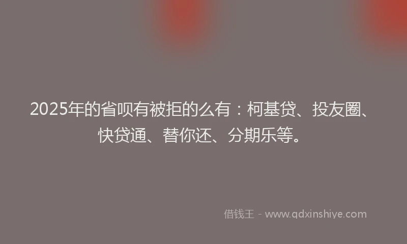 2025年的省呗有被拒的么有：柯基贷、投友圈、快贷通、替你还、分期乐等。