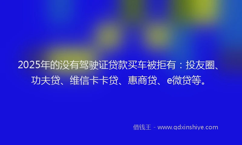 2025年的没有驾驶证贷款买车被拒有：投友圈、功夫贷、维信卡卡贷、惠商贷、e微贷等。