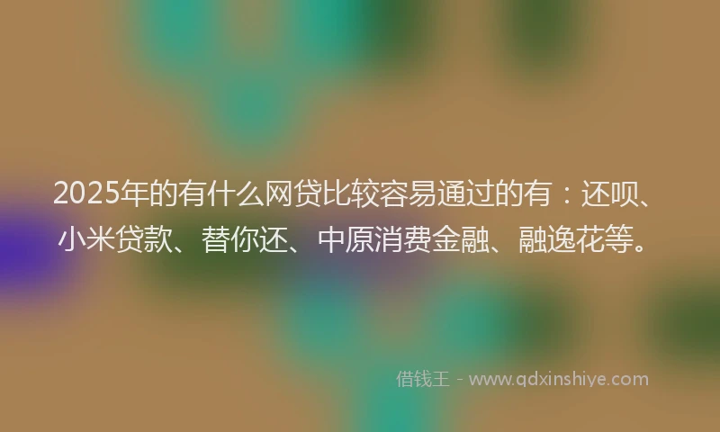 2025年的有什么网贷比较容易通过的有：还呗、小米贷款、替你还、中原消费金融、融逸花等。