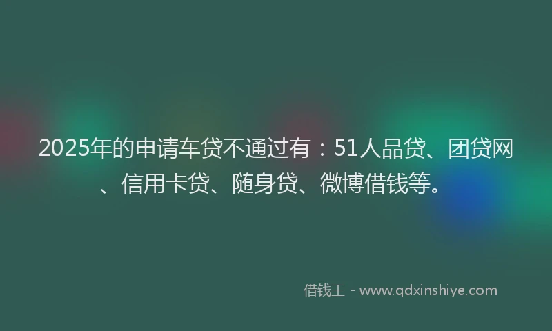 2025年的申请车贷不通过有：51人品贷、团贷网、信用卡贷、随身贷、微博借钱等。