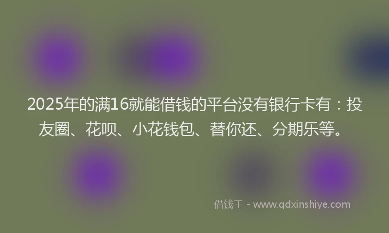 2025年的满16就能借钱的平台没有银行卡有：投友圈、花呗、小花钱包、替你还、分期乐等。