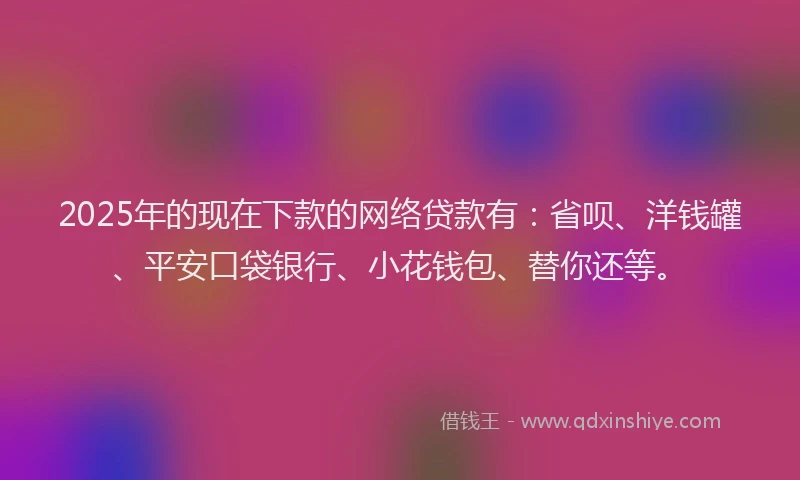 2025年的现在下款的网络贷款有：省呗、洋钱罐、平安口袋银行、小花钱包、替你还等。