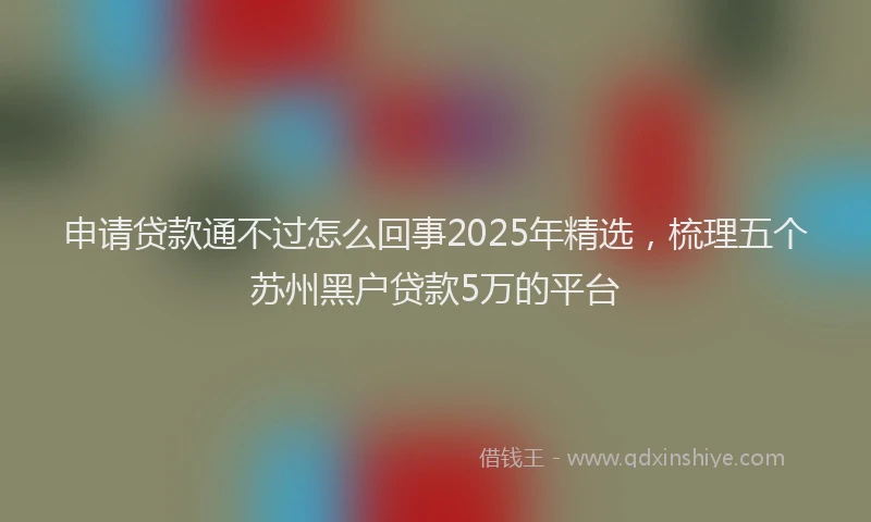 申请贷款通不过怎么回事2025年精选，梳理五个苏州黑户贷款5万的平台