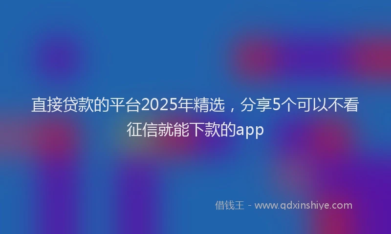 直接贷款的平台2025年精选，分享5个可以不看征信就能下款的app