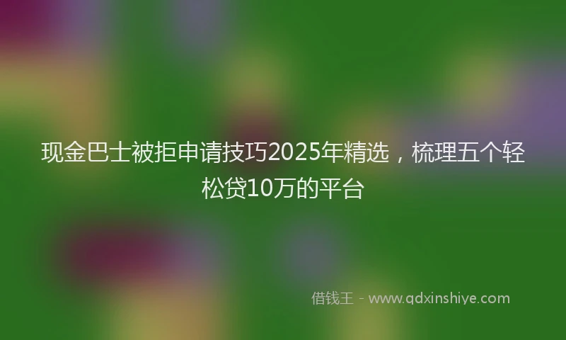 现金巴士被拒申请技巧2025年精选，梳理五个轻松贷10万的平台