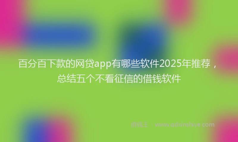 百分百下款的网贷app有哪些软件2025年推荐，总结五个不看征信的借钱软件