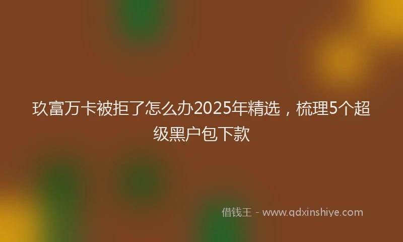 玖富万卡被拒了怎么办2025年精选，梳理5个超级黑户包下款