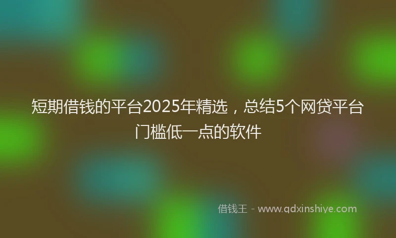 短期借钱的平台2025年精选，总结5个网贷平台门槛低一点的软件