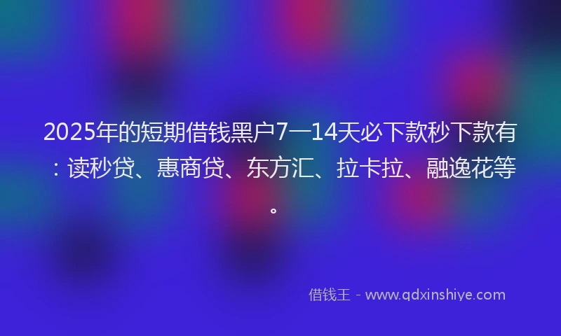 2025年的短期借钱黑户7一14天必下款秒下款有：读秒贷、惠商贷、东方汇、拉卡拉、融逸花等。