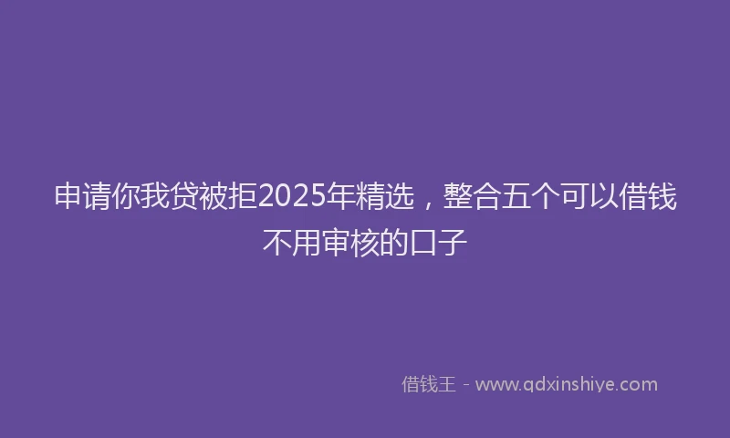申请你我贷被拒2025年精选，整合五个可以借钱不用审核的口子