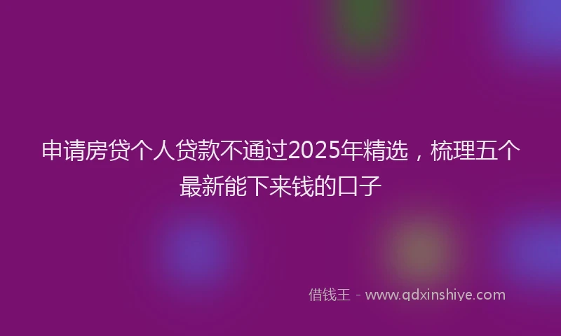 申请房贷个人贷款不通过2025年精选，梳理五个最新能下来钱的口子
