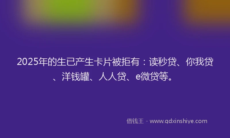 2025年的生已产生卡片被拒有：读秒贷、你我贷、洋钱罐、人人贷、e微贷等。