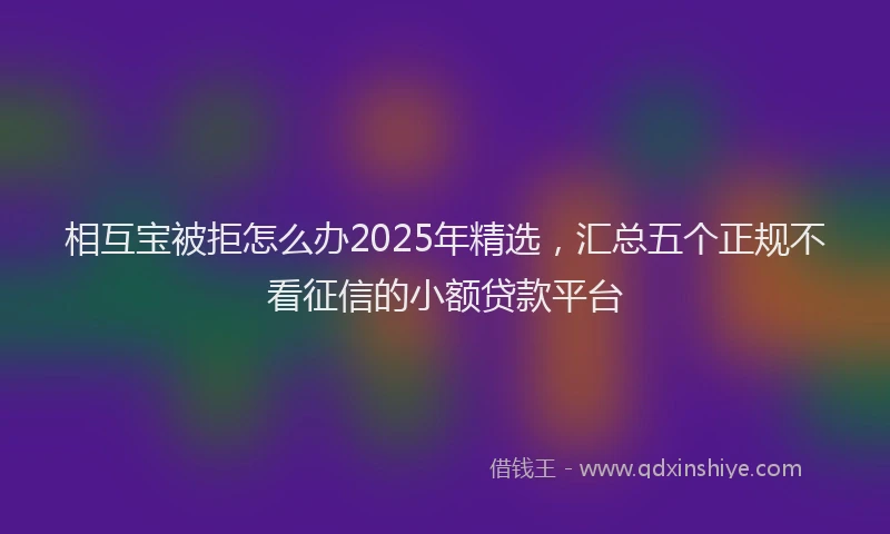 相互宝被拒怎么办2025年精选，汇总五个正规不看征信的小额贷款平台