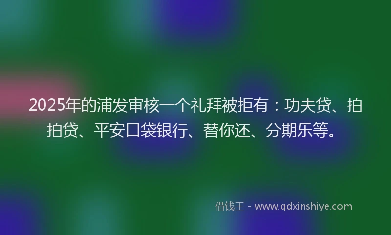 2025年的浦发审核一个礼拜被拒有：功夫贷、拍拍贷、平安口袋银行、替你还、分期乐等。