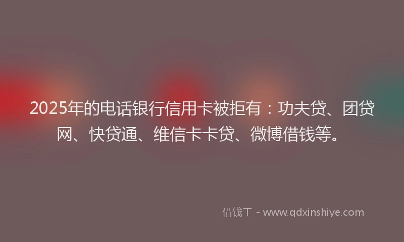2025年的电话银行信用卡被拒有：功夫贷、团贷网、快贷通、维信卡卡贷、微博借钱等。
