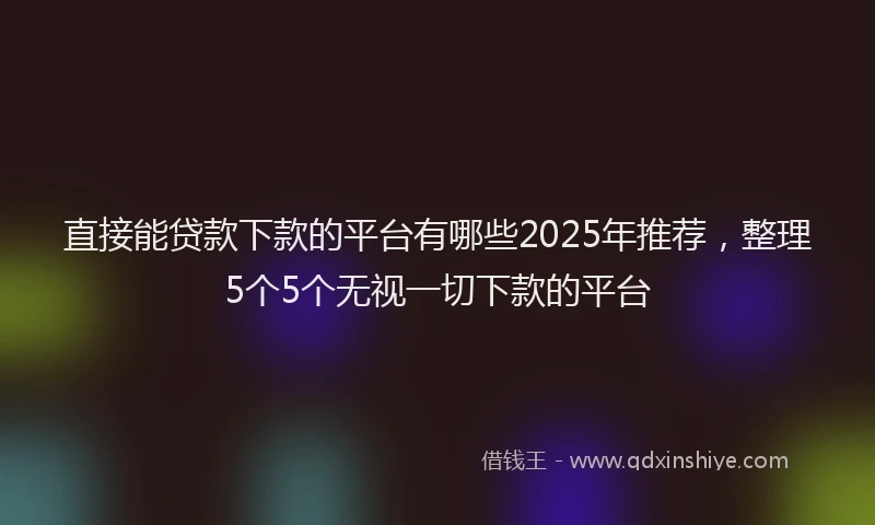 直接能贷款下款的平台有哪些2025年推荐，整理5个5个无视一切下款的平台