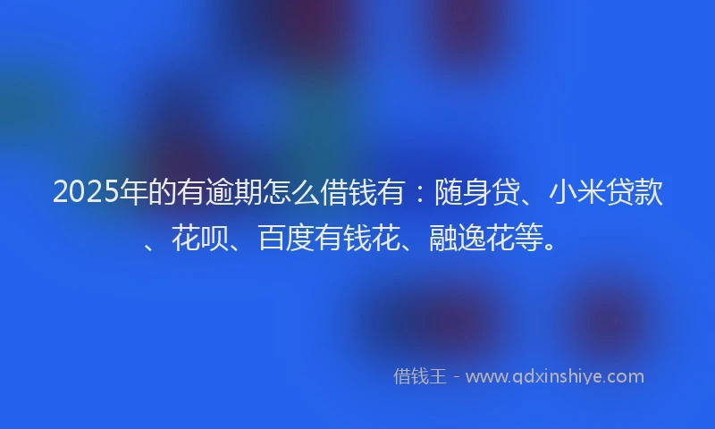2025年的有逾期怎么借钱有：随身贷、小米贷款、花呗、百度有钱花、融逸花等。