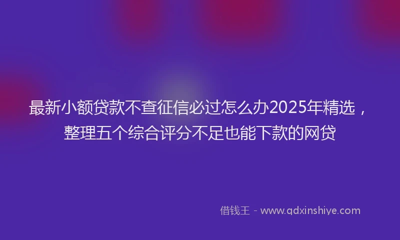 最新小额贷款不查征信必过怎么办2025年精选，整理五个综合评分不足也能下款的网贷