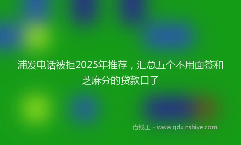 浦发电话被拒2025年推荐，汇总五个不用面签和芝麻分的贷款口子