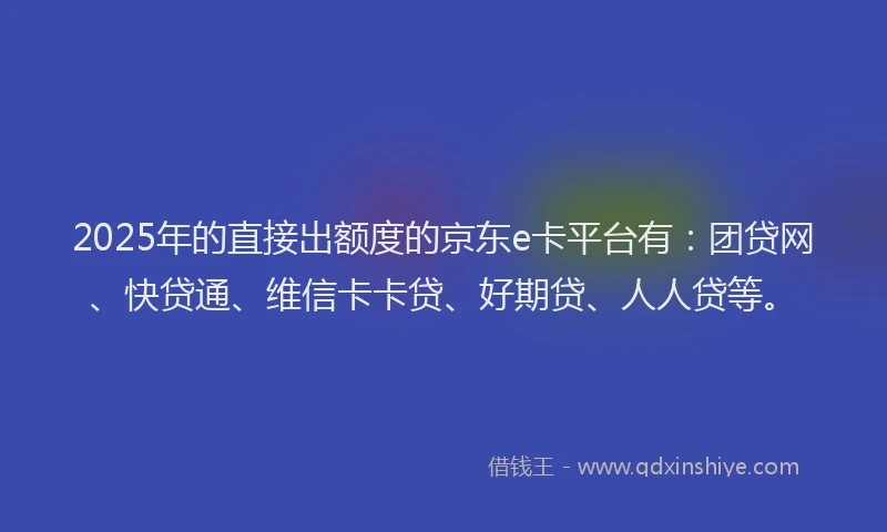 2025年的直接出额度的京东e卡平台有：团贷网、快贷通、维信卡卡贷、好期贷、人人贷等。