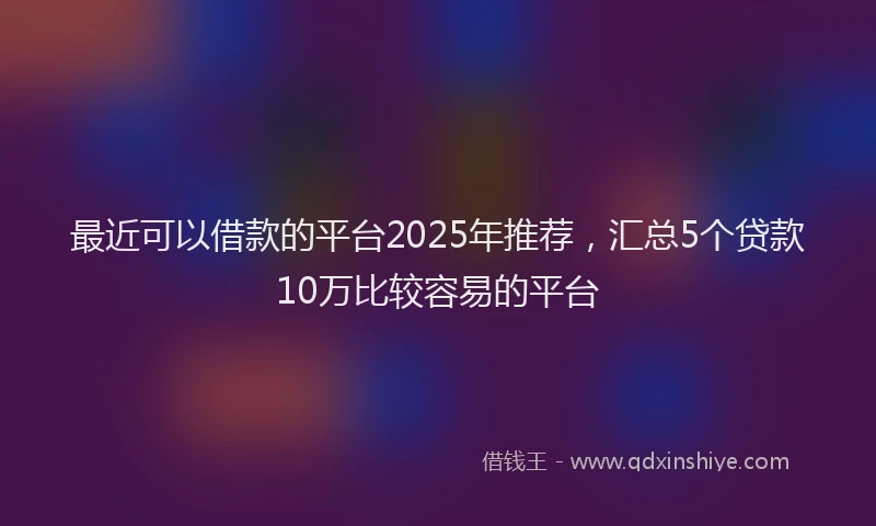 最近可以借款的平台2025年推荐，汇总5个贷款10万比较容易的平台