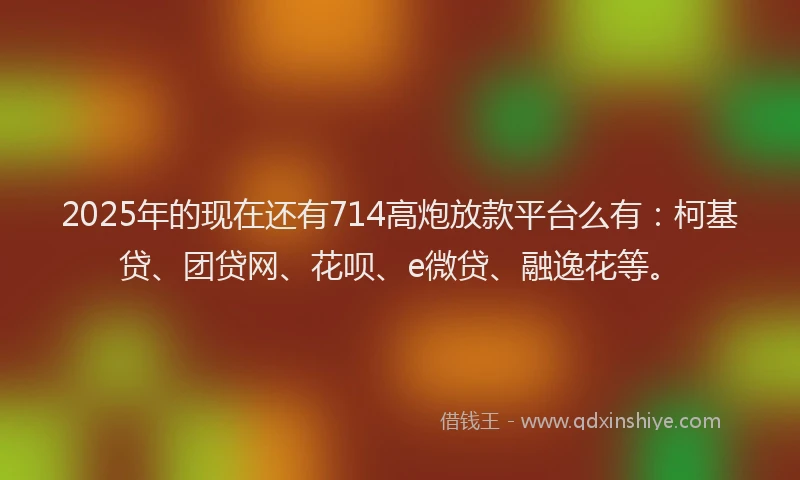 2025年的现在还有714高炮放款平台么有：柯基贷、团贷网、花呗、e微贷、融逸花等。