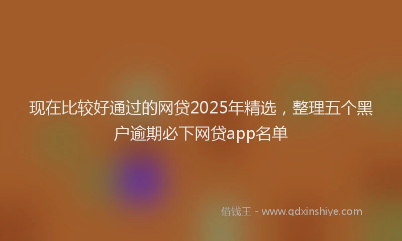 现在比较好通过的网贷2025年精选，整理五个黑户逾期必下网贷app名单