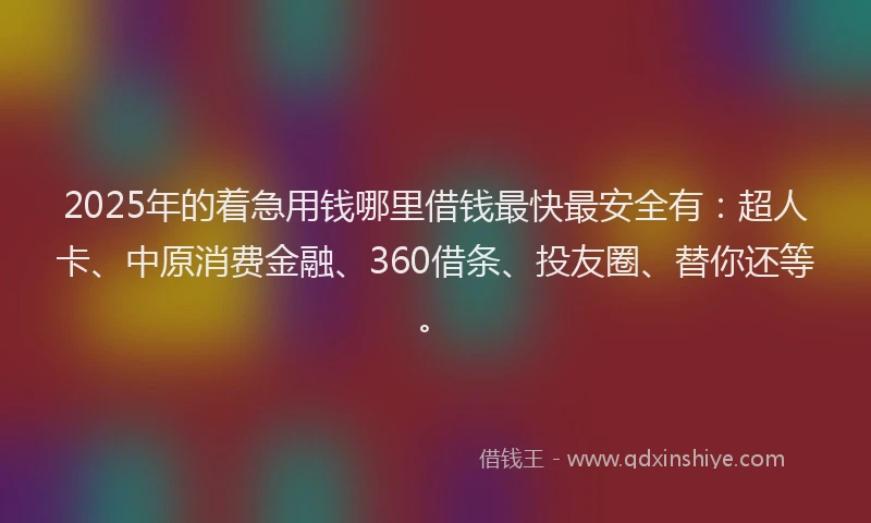 2025年的着急用钱哪里借钱最快最安全有：超人卡、中原消费金融、360借条、投友圈、替你还等。