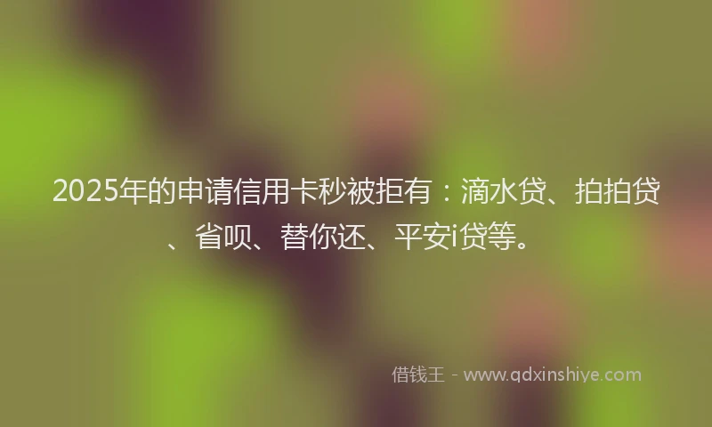 2025年的申请信用卡秒被拒有：滴水贷、拍拍贷、省呗、替你还、平安i贷等。