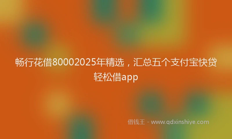 畅行花借80002025年精选，汇总五个支付宝快贷轻松借app