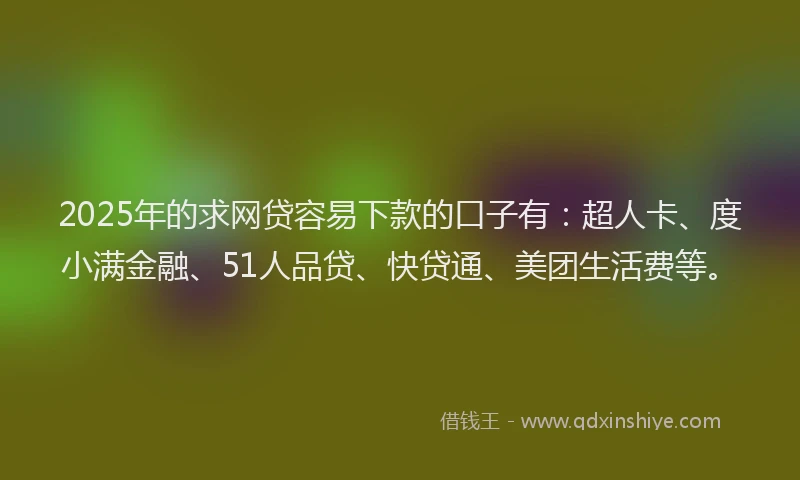 2025年的求网贷容易下款的口子有：超人卡、度小满金融、51人品贷、快贷通、美团生活费等。