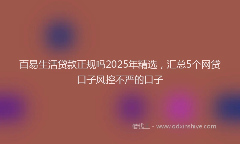 百易生活贷款正规吗2025年精选，汇总5个网贷口子风控不严的口子