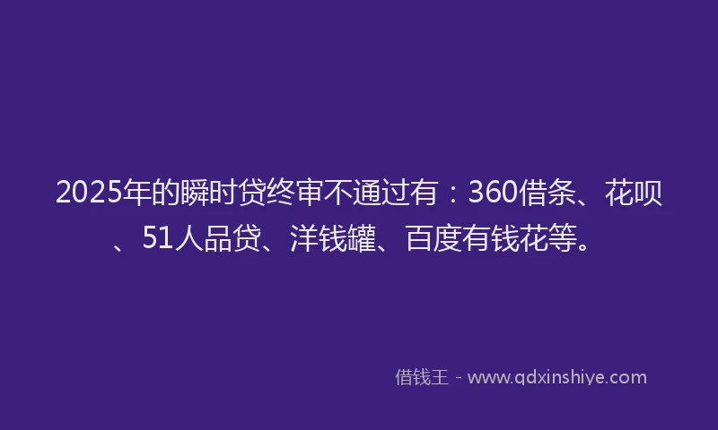 2025年的瞬时贷终审不通过有：360借条、花呗、51人品贷、洋钱罐、百度有钱花等。