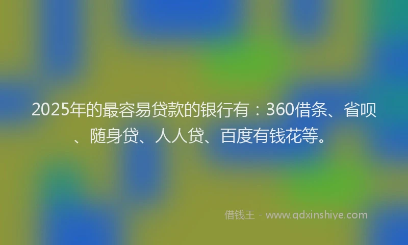 2025年的最容易贷款的银行有：360借条、省呗、随身贷、人人贷、百度有钱花等。