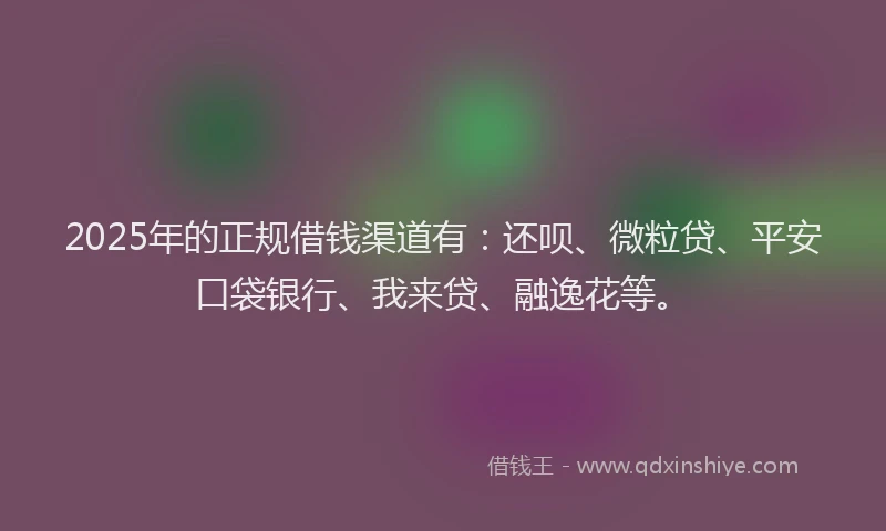 2025年的正规借钱渠道有：还呗、微粒贷、平安口袋银行、我来贷、融逸花等。