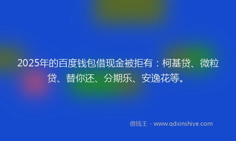 2025年的百度钱包借现金被拒有：柯基贷、微粒贷、替你还、分期乐、安逸花等。