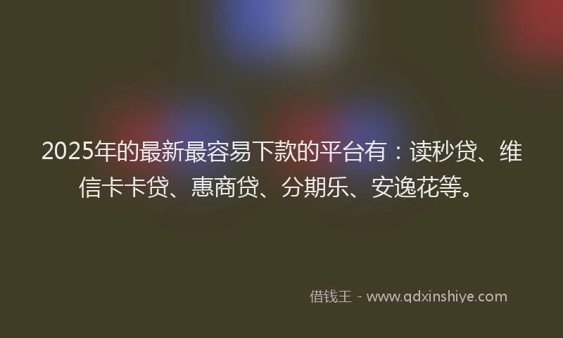 2025年的最新最容易下款的平台有：读秒贷、维信卡卡贷、惠商贷、分期乐、安逸花等。